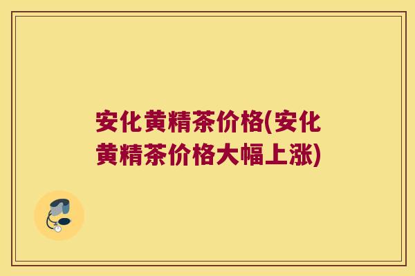 安化黄精茶价格(安化黄精茶价格大幅上涨)