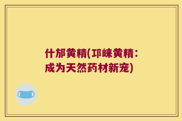 什邡黄精(邛崃黄精：成为天然药材新宠)