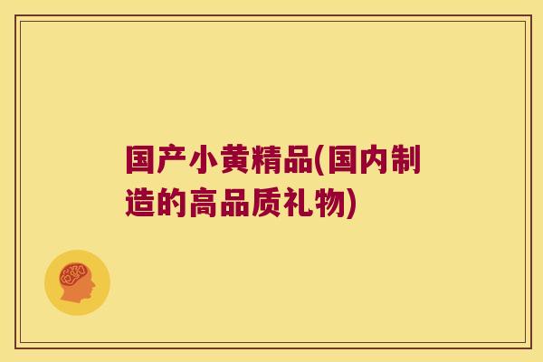 国产小黄精品(国内制造的高品质礼物)