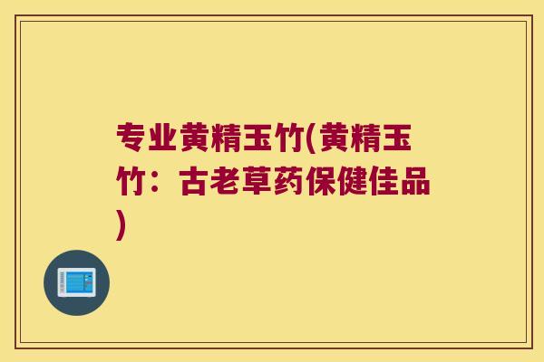 专业黄精玉竹(黄精玉竹：古老草药保健佳品)