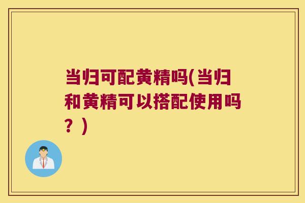 当归可配黄精吗(当归和黄精可以搭配使用吗?) 当归可配黄精吗(当归和黄精可以搭配使用吗?)