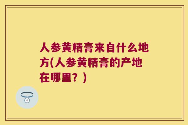 人参黄精膏来自什么地方(人参黄精膏的产地在哪里?) 人参黄精膏来自什么地方(人参黄精膏的产地在哪里?)