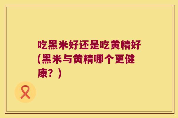 吃黑米好还是吃黄精好(黑米与黄精哪个更健康?) 吃黑米好还是吃黄精好(黑米与黄精哪个更健康?)