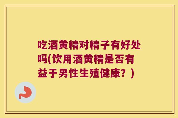 吃酒黄精对精子有好处吗(饮用酒黄精是否有益于男性生殖健康？)