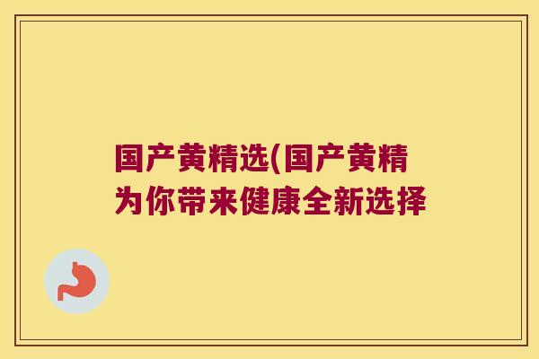 国产黄精选(国产黄精为你带来健康全新选择 国产黄精选(国产黄精为你带来健康全新选择