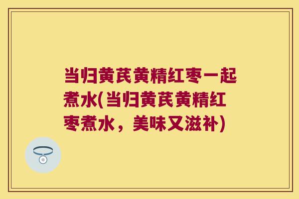 当归黄芪黄精红枣一起煮水(当归黄芪黄精红枣煮水,美味又滋补) 当归黄芪黄精红枣一起煮水(当归黄芪黄精红枣煮水,美味又滋补)