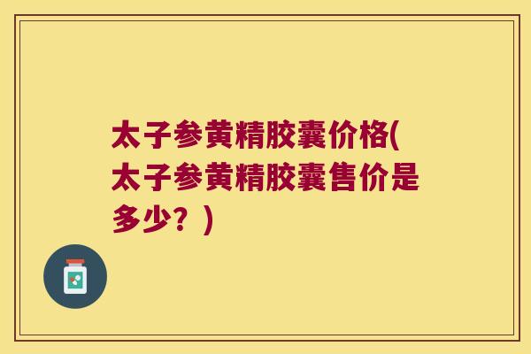 太子参黄精胶囊价格(太子参黄精胶囊售价是多少？)