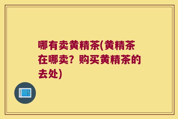 哪有卖黄精茶(黄精茶在哪卖?购买黄精茶的去处) 哪有卖黄精茶(黄精茶在哪卖?购买黄精茶的去处)