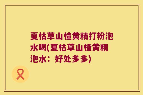 夏枯草山楂黄精打粉泡水喝(夏枯草山楂黄精泡水:好处多多) 夏枯草山楂黄精打粉泡水喝(夏枯草山楂黄精泡水:好处多多)