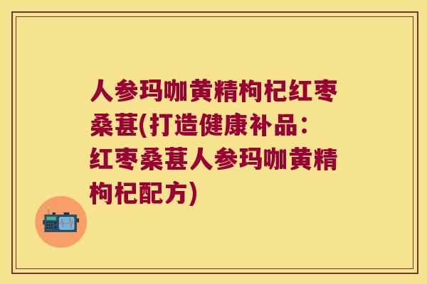 人参玛咖黄精枸杞红枣桑葚(打造健康补品：红枣桑葚人参玛咖黄精枸杞配方)