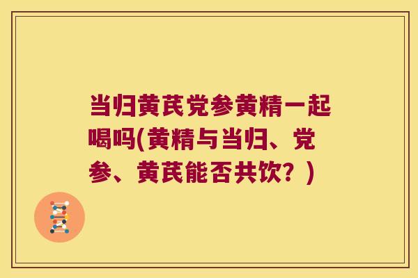 当归黄芪党参黄精一起喝吗(黄精与当归、党参、黄芪能否共饮?) 当归黄芪党参黄精一起喝吗(黄精与当归、党参、黄芪能否共饮?)