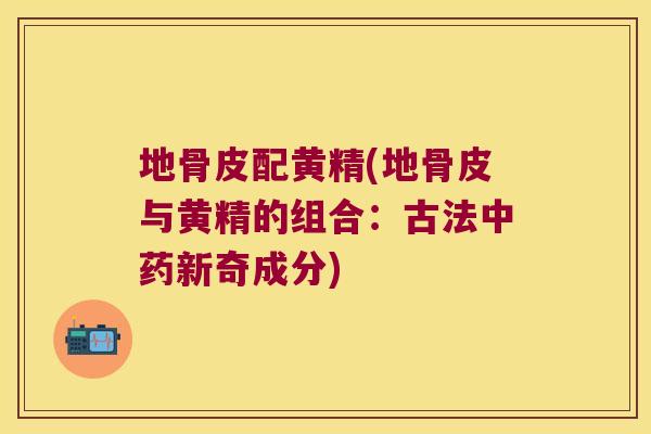 地骨皮配黄精(地骨皮与黄精的组合:古法新奇成分) 地骨皮配黄精(地骨皮与黄精的组合:古法新奇成分)