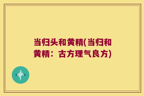 当归头和黄精(当归和黄精：古方理气良方)