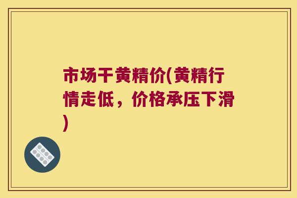市场干黄精价(黄精行情走低，价格承压下滑)
