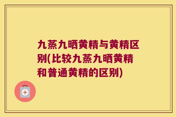 九蒸九晒黄精与黄精区别(比较九蒸九晒黄精和普通黄精的区别)