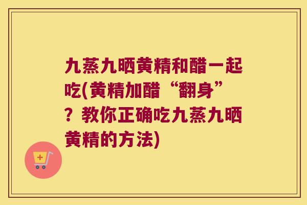 九蒸九晒黄精和醋一起吃(黄精加醋“翻身”？教你正确吃九蒸九晒黄精的方法)