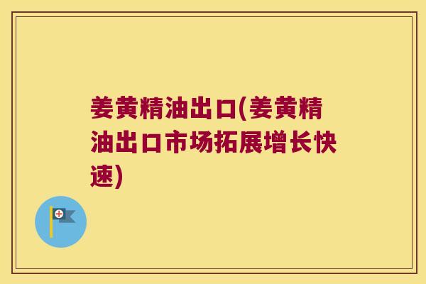 姜黄精油出口(姜黄精油出口市场拓展增长快速)