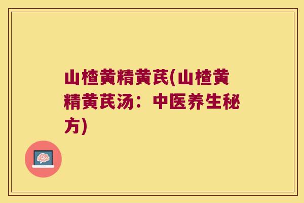 山楂黄精黄芪(山楂黄精黄芪汤:中医养生秘方) 山楂黄精黄芪(山楂黄精黄芪汤:中医养生秘方)