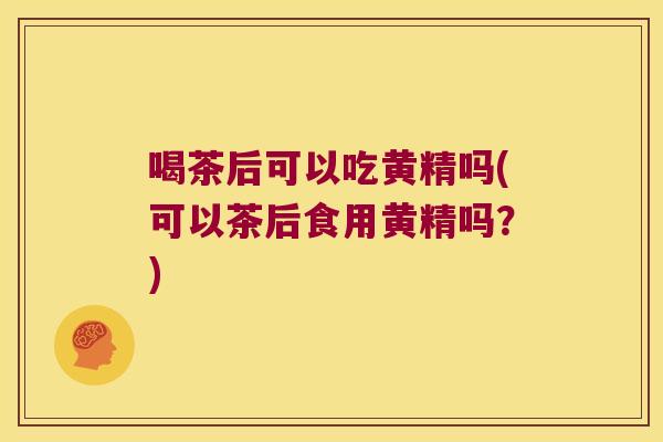 喝茶后可以吃黄精吗(可以茶后食用黄精吗?) 喝茶后可以吃黄精吗(可以茶后食用黄精吗?)