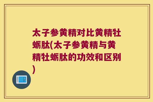 太子参黄精对比黄精牡蛎肽(太子参黄精与黄精牡蛎肽的功效和区别)