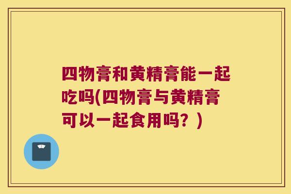 四物膏和黄精膏能一起吃吗(四物膏与黄精膏可以一起食用吗？)