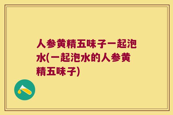 人参黄精五味子一起泡水(一起泡水的人参黄精五味子)