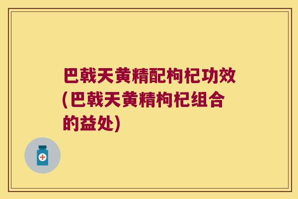 巴戟天黄精配枸杞功效(巴戟天黄精枸杞组合的益处) 巴戟天黄精配枸杞功效(巴戟天黄精枸杞组合的益处)