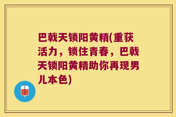 巴戟天锁阳黄精(重获活力,锁住青春,巴戟天锁阳黄精助你再现男儿本色) 巴戟天锁阳黄精(重获活力,锁住青春,巴戟天锁阳黄精助你再现男儿本色)