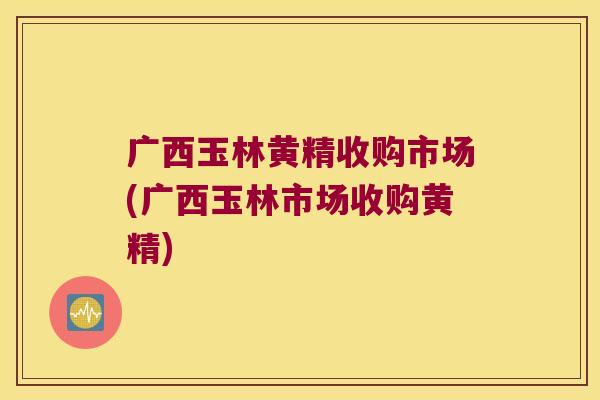 广西玉林黄精收购市场(广西玉林市场收购黄精)