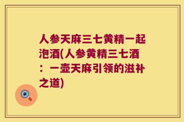 人参天麻三七黄精一起泡酒(人参黄精三七酒：一壶天麻引领的滋补之道)