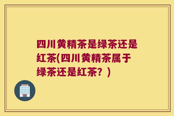 四川黄精茶是绿茶还是红茶(四川黄精茶属于绿茶还是红茶？)