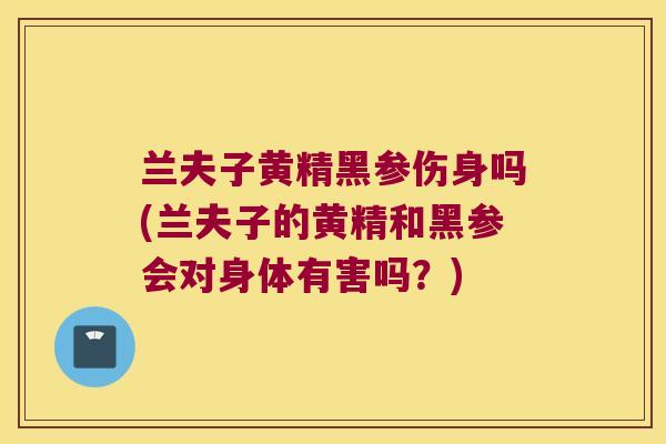 兰夫子黄精黑参伤身吗(兰夫子的黄精和黑参会对身体有害吗？)