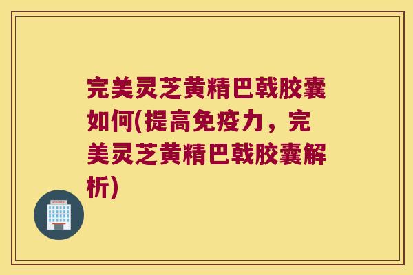 完美灵芝黄精巴戟胶囊如何(提高力，完美灵芝黄精巴戟胶囊解析)