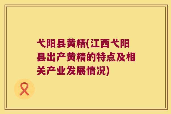 弋阳县黄精(江西弋阳县出产黄精的特点及相关产业发展情况)