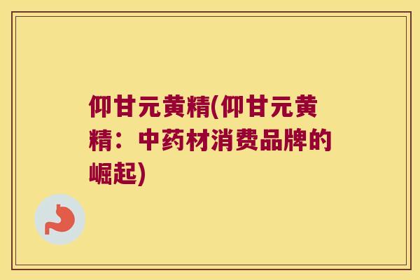 仰甘元黄精(仰甘元黄精:材消费品牌的崛起) 仰甘元黄精(仰甘元黄精:材消费品牌的崛起)