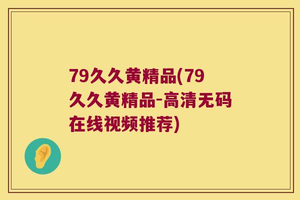 79久久黄精品(79久久黄精品-高清无码在线视频推荐) 79久久黄精品(79久久黄精品-高清无码在线视频推荐)