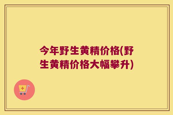 今年野生黄精价格(野生黄精价格大幅攀升) 今年野生黄精价格(野生黄精价格大幅攀升)