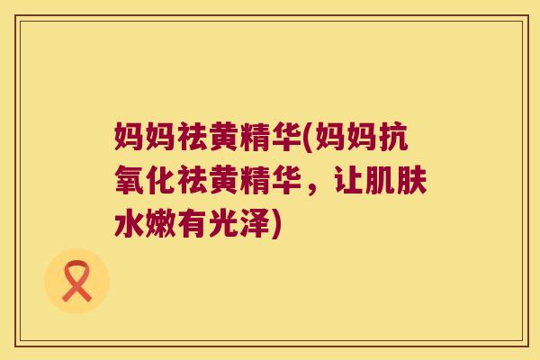 妈妈祛黄精华(妈妈祛黄精华,让水嫩有光泽) 妈妈祛黄精华(妈妈祛黄精华,让水嫩有光泽)