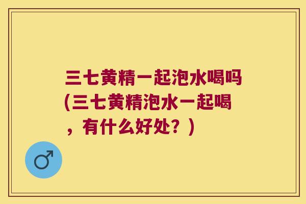 三七黄精一起泡水喝吗(三七黄精泡水一起喝,有什么好处?) 三七黄精一起泡水喝吗(三七黄精泡水一起喝,有什么好处?)