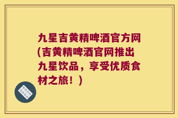 九星吉黄精啤酒官方网(吉黄精啤酒官网推出九星饮品,享受优质食材之旅!) 九星吉黄精啤酒官方网(吉黄精啤酒官网推出九星饮品,享受优质食材之旅!)