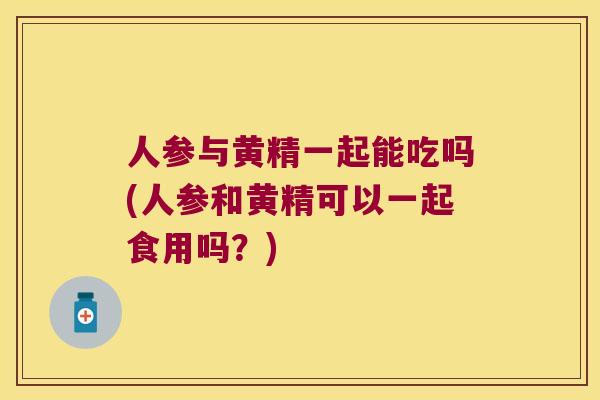 人参与黄精一起能吃吗(人参和黄精可以一起食用吗？)
