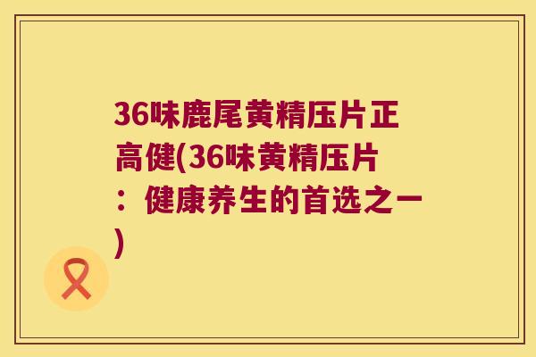 36味鹿尾黄精压片正高健(36味黄精压片:健康养生的首选之一) 36味鹿尾黄精压片正高健(36味黄精压片:健康养生的首选之一)