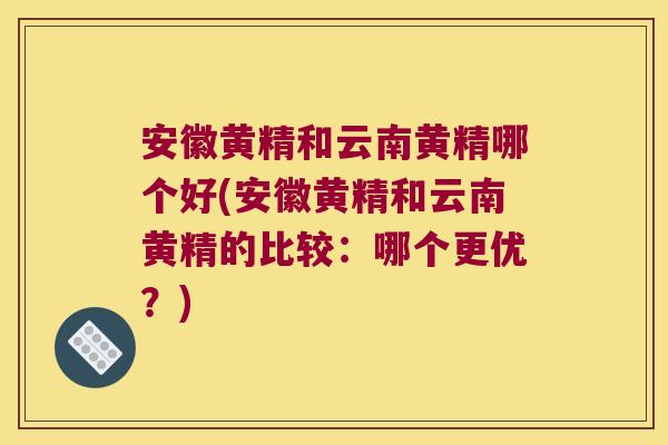 安徽黄精和云南黄精哪个好(安徽黄精和云南黄精的比较：哪个更优？)