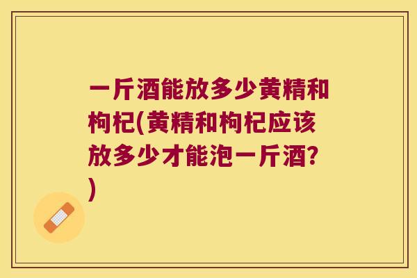 一斤酒能放多少黄精和枸杞(黄精和枸杞应该放多少才能泡一斤酒?) 一斤酒能放多少黄精和枸杞(黄精和枸杞应该放多少才能泡一斤酒?)