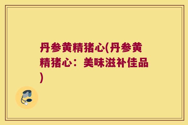 丹参黄精猪心(丹参黄精猪心:美味滋补佳品) 丹参黄精猪心(丹参黄精猪心:美味滋补佳品)