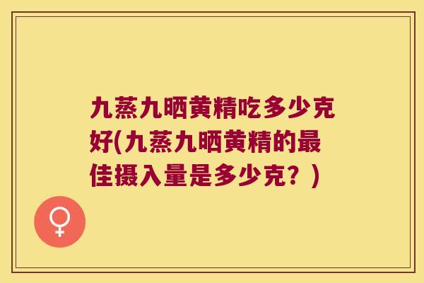 九蒸九晒黄精吃多少克好(九蒸九晒黄精的佳摄入量是多少克?) 九蒸九晒黄精吃多少克好(九蒸九晒黄精的佳摄入量是多少克?)
