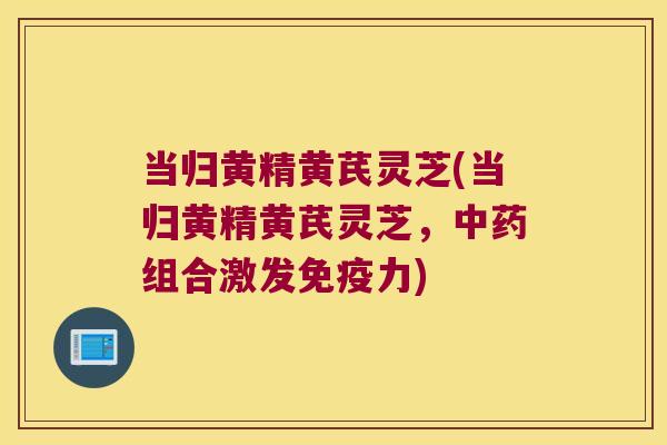 当归黄精黄芪灵芝(当归黄精黄芪灵芝，组合激发力)