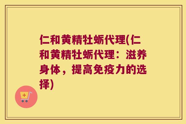 仁和黄精牡蛎代理(仁和黄精牡蛎代理：滋养身体，提高力的选择)