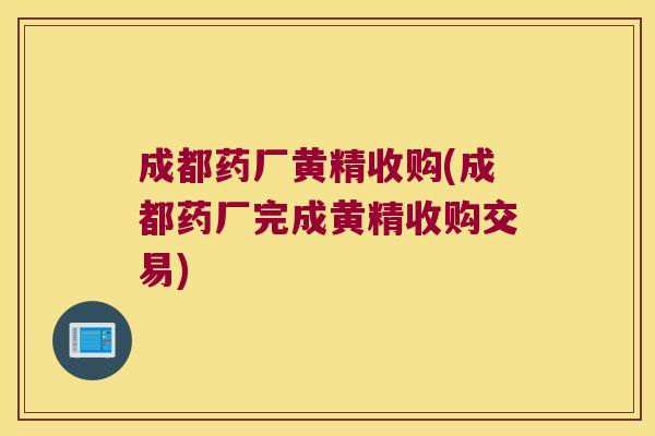 成都药厂黄精收购(成都药厂完成黄精收购交易) 成都药厂黄精收购(成都药厂完成黄精收购交易)
