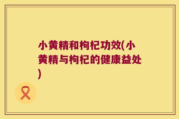 小黄精和枸杞功效(小黄精与枸杞的健康益处)